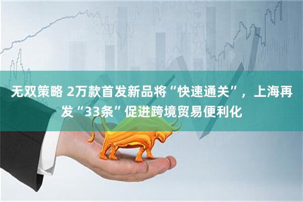 无双策略 2万款首发新品将“快速通关”，上海再发“33条”促进跨境贸易便利化