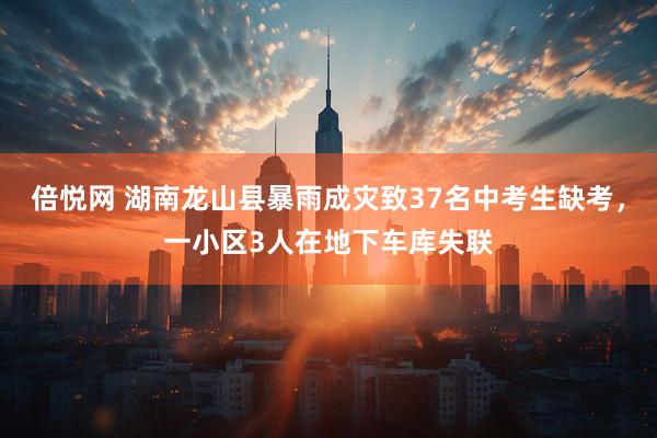 倍悦网 湖南龙山县暴雨成灾致37名中考生缺考，一小区3人在地下车库失联