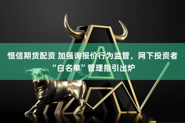 恒信期货配资 加强询报价行为监管，网下投资者“白名单”管理指引出炉