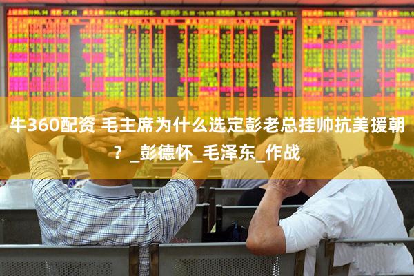 牛360配资 毛主席为什么选定彭老总挂帅抗美援朝？_彭德怀_毛泽东_作战