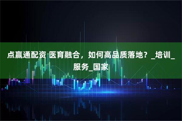 点赢通配资 医育融合，如何高品质落地？_培训_服务_国家