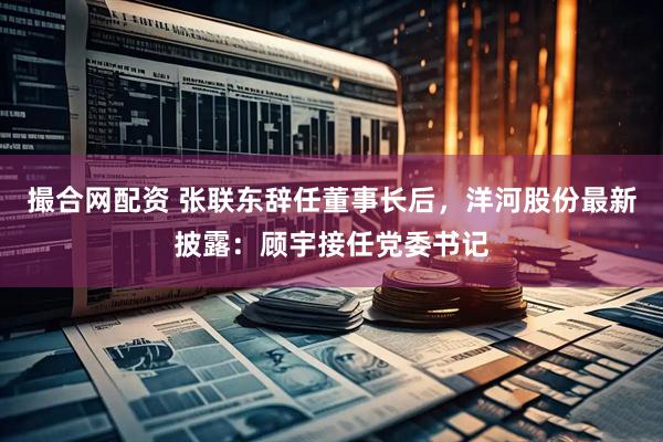 撮合网配资 张联东辞任董事长后，洋河股份最新披露：顾宇接任党委书记