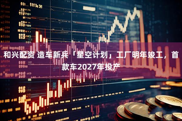 和兴配资 造车新兵「星空计划」工厂明年竣工，首款车2027年投产