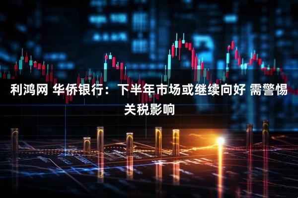 利鸿网 华侨银行：下半年市场或继续向好 需警惕关税影响