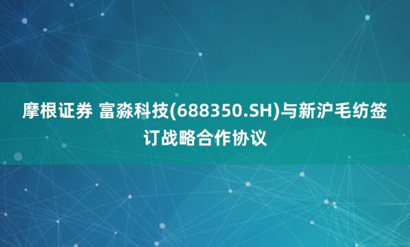摩根证券 富淼科技(688350.SH)与新沪毛纺签订战略合作协议