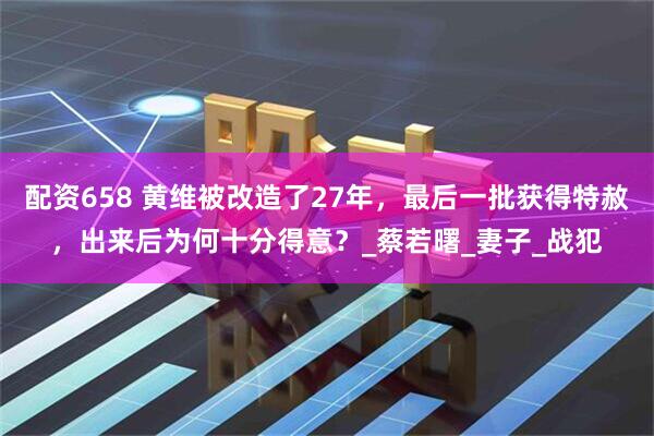 配资658 黄维被改造了27年，最后一批获得特赦，出来后为何十分得意？_蔡若曙_妻子_战犯