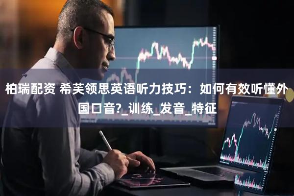 柏瑞配资 希芙领思英语听力技巧：如何有效听懂外国口音?_训练_发音_特征