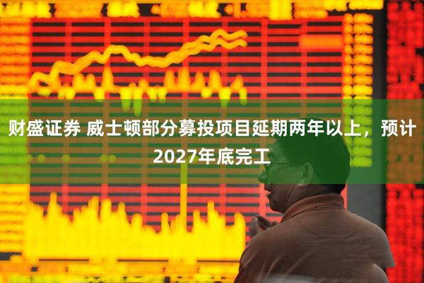 财盛证券 威士顿部分募投项目延期两年以上，预计2027年底完工