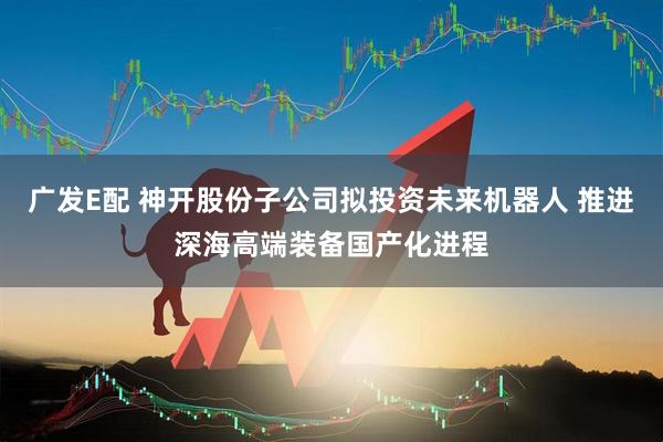 广发E配 神开股份子公司拟投资未来机器人 推进深海高端装备国产化进程