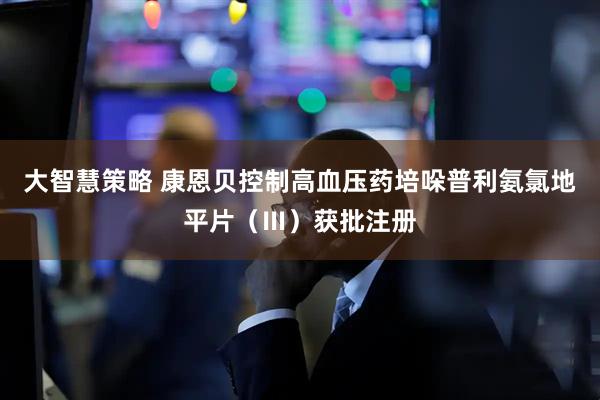 大智慧策略 康恩贝控制高血压药培哚普利氨氯地平片（Ⅲ）获批注册