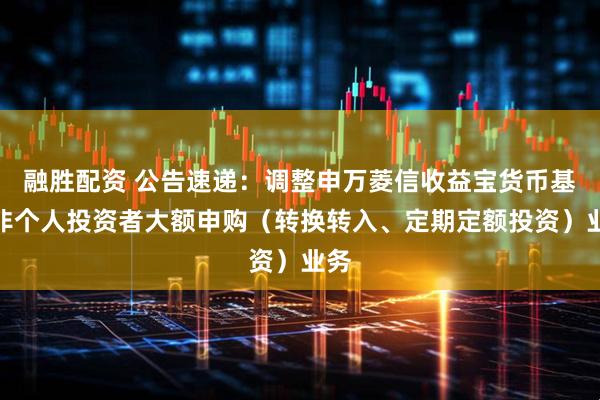 融胜配资 公告速递：调整申万菱信收益宝货币基金非个人投资者大额申购（转换转入、定期定额投资）业务