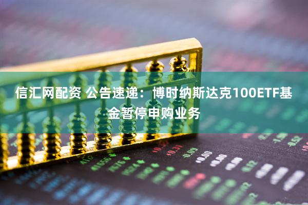 信汇网配资 公告速递：博时纳斯达克100ETF基金暂停申购业务