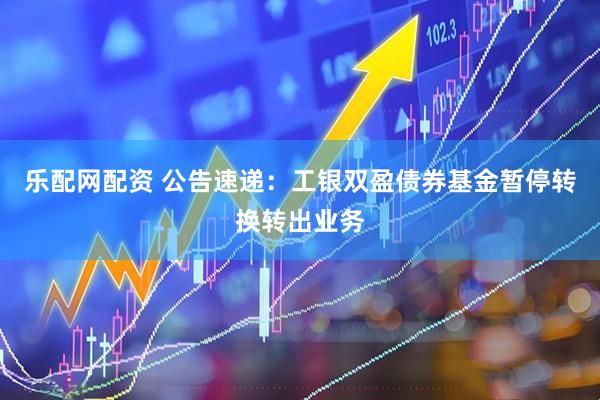 乐配网配资 公告速递：工银双盈债券基金暂停转换转出业务