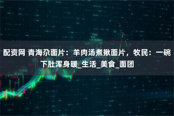 配资网 青海尕面片：羊肉汤煮揪面片，牧民：一碗下肚浑身暖_生活_美食_面团