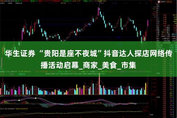 华生证券 “贵阳是座不夜城”抖音达人探店网络传播活动启幕_商家_美食_市集