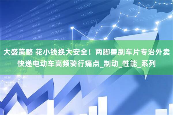 大盛策略 花小钱换大安全！两脚兽刹车片专治外卖快递电动车高频骑行痛点_制动_性能_系列