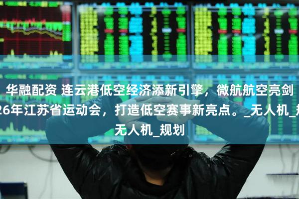 华融配资 连云港低空经济添新引擎，微航航空亮剑2026年江苏省运动会，打造低空赛事新亮点。_无人机_规划