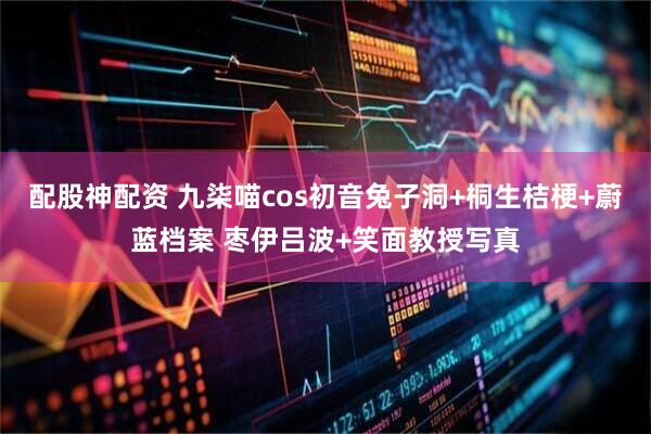 配股神配资 九柒喵cos初音兔子洞+桐生桔梗+蔚蓝档案 枣伊吕波+笑面教授写真