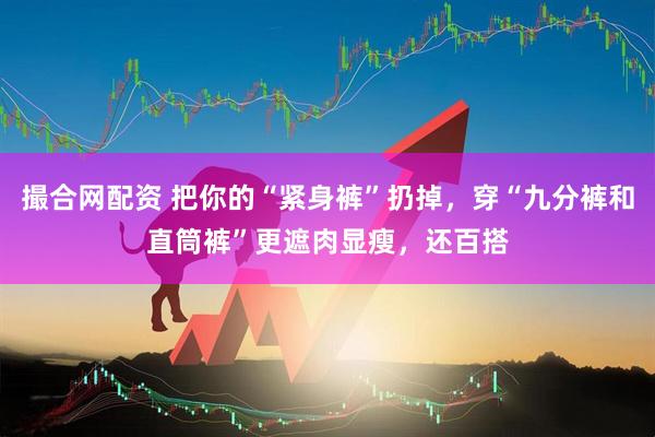 撮合网配资 把你的“紧身裤”扔掉，穿“九分裤和直筒裤”更遮肉显瘦，还百搭