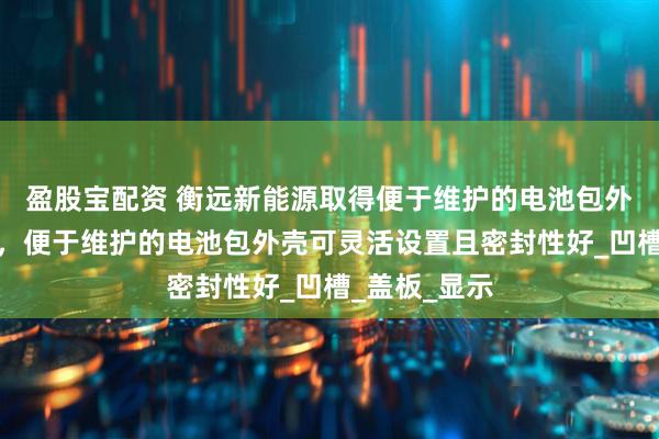 盈股宝配资 衡远新能源取得便于维护的电池包外壳相关专利，便于维护的电池包外壳可灵活设置且密封性好_凹槽_盖板_显示