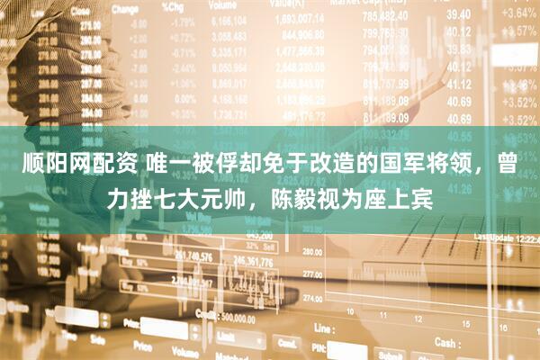 顺阳网配资 唯一被俘却免于改造的国军将领，曾力挫七大元帅，陈毅视为座上宾