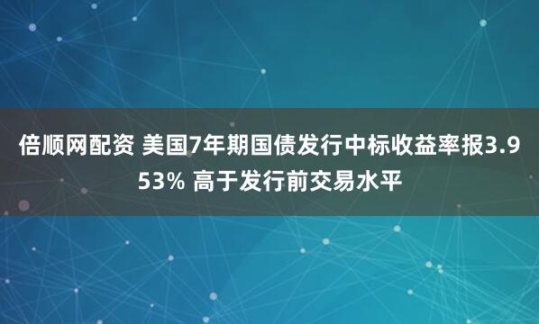 倍顺网配资 美国7年期国债发行中标收益率报3.953% 高于发行前交易水平