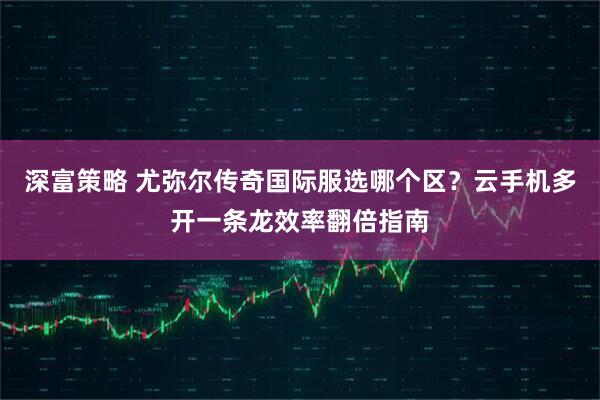 深富策略 尤弥尔传奇国际服选哪个区？云手机多开一条龙效率翻倍指南