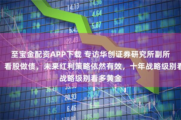 至宝金配资APP下载 专访华创证券研究所副所长张瑜：看股做债，未来红利策略依然有效，十年战略级别看多黄金