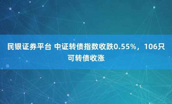 民银证券平台 中证转债指数收跌0.55%，106只可转债收涨