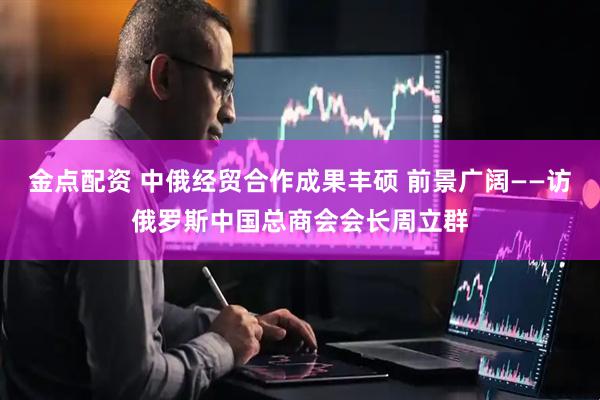 金点配资 中俄经贸合作成果丰硕 前景广阔——访俄罗斯中国总商会会长周立群