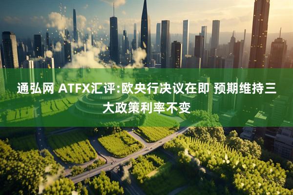 通弘网 ATFX汇评:欧央行决议在即 预期维持三大政策利率不变