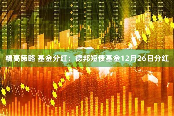 精高策略 基金分红:德邦短债基金12月26日分红