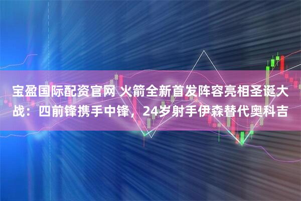 宝盈国际配资官网 火箭全新首发阵容亮相圣诞大战：四前锋携手中锋，24岁射手伊森替代奥科吉