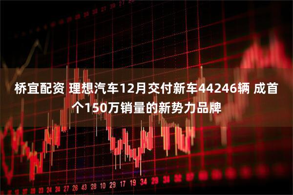 桥宜配资 理想汽车12月交付新车44246辆 成首个150万销量的新势力品牌