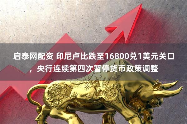 启泰网配资 印尼卢比跌至16800兑1美元关口，央行连续第四次暂停货币政策调整