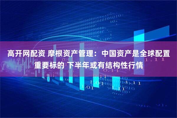 高开网配资 摩根资产管理：中国资产是全球配置重要标的 下半年或有结构性行情