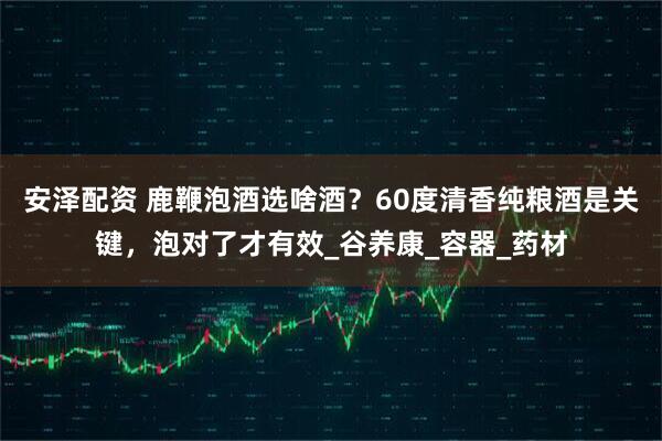 安泽配资 鹿鞭泡酒选啥酒？60度清香纯粮酒是关键，泡对了才有效_谷养康_容器_药材