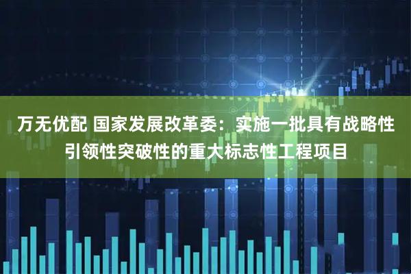 万无优配 国家发展改革委：实施一批具有战略性引领性突破性的重大标志性工程项目