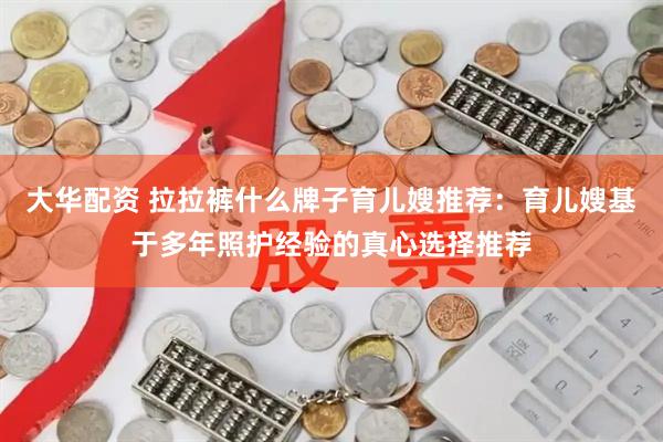大华配资 拉拉裤什么牌子育儿嫂推荐：育儿嫂基于多年照护经验的真心选择推荐